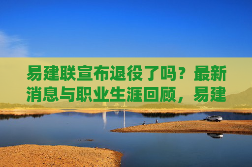 易建联宣布退役了吗？最新消息与职业生涯回顾，易建联退役最新消息与职业生涯回顾