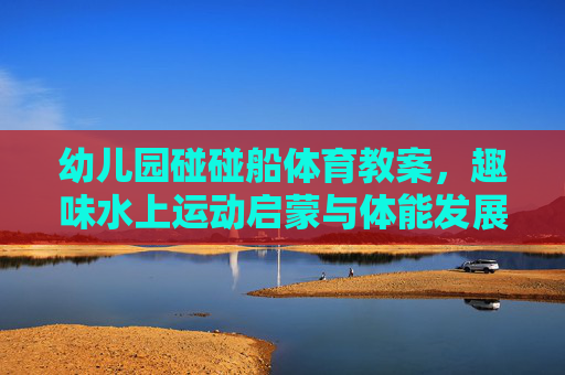 幼儿园碰碰船体育教案,趣味水上运动启蒙与体能发展,幼儿园趣味碰碰船,水上运动启蒙与体能发展 幼儿园碰碰船体育教案,趣味水上运动启蒙与体能发展,幼儿园趣味碰碰船,水上运动启蒙与体能发展