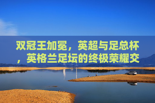 双冠王加冕,英超与足总杯,英格兰足坛的终极荣耀交响,双冠王加冕,英超与足总杯铸就英格兰足坛终极荣耀 双冠王加冕,英超与足总杯,英格兰足坛的终极荣耀交响,双冠王加冕,英超与足总杯铸就英格兰足坛终极荣耀