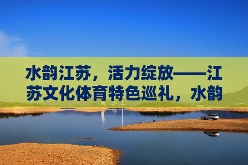 水韵江苏,活力绽放——江苏文化体育特色巡礼,水韵江苏,活力绽放的文化体育巡礼 水韵江苏,活力绽放——江苏文化体育特色巡礼,水韵江苏,活力绽放的文化体育巡礼