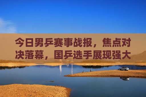 今日男乒赛事战报,焦点对决落幕,国乒选手展现强大统治力,今日男乒焦点对决落幕 国乒展现强大统治力 今日男乒赛事战报,焦点对决落幕,国乒选手展现强大统治力,今日男乒焦点对决落幕 国乒展现强大统治力