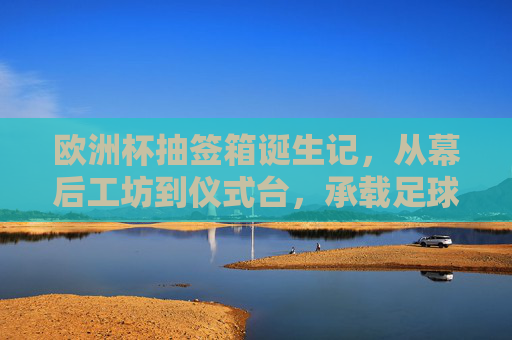 欧洲杯抽签箱诞生记,从幕后工坊到仪式台,承载足球梦想的容器,欧洲杯抽签箱,从幕后工坊到仪式台,承载足球梦想的容器 欧洲杯抽签箱诞生记,从幕后工坊到仪式台,承载足球梦想的容器,欧洲杯抽签箱,从幕后工坊到仪式台,承载足球梦想的容器