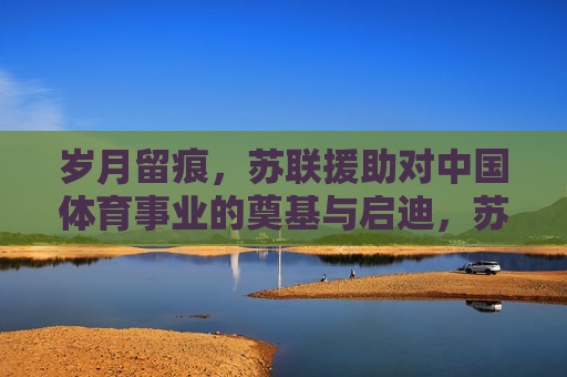 岁月留痕,苏联援助对中国体育事业的奠基与启迪,苏联援助与中国体育事业的奠基与启迪 岁月留痕,苏联援助对中国体育事业的奠基与启迪,苏联援助与中国体育事业的奠基与启迪
