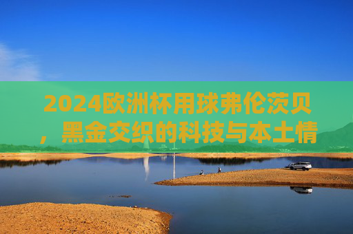 2024欧洲杯用球弗伦茨贝,黑金交织的科技与本土情怀,2024欧洲杯用球弗伦茨贝,黑金交织的科技与本土情怀 2024欧洲杯用球弗伦茨贝,黑金交织的科技与本土情怀,2024欧洲杯用球弗伦茨贝,黑金交织的科技与本土情怀