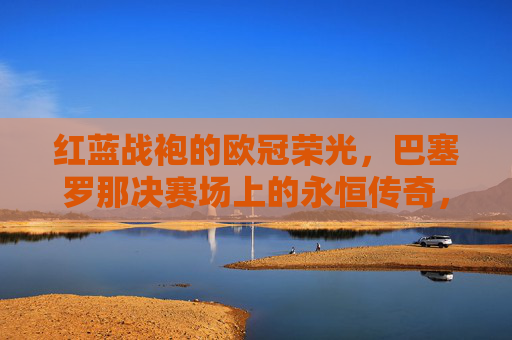 红蓝战袍的欧冠荣光,巴塞罗那决赛场上的永恒传奇,巴塞罗那红蓝战袍,欧冠决赛永恒传奇 红蓝战袍的欧冠荣光,巴塞罗那决赛场上的永恒传奇,巴塞罗那红蓝战袍,欧冠决赛永恒传奇