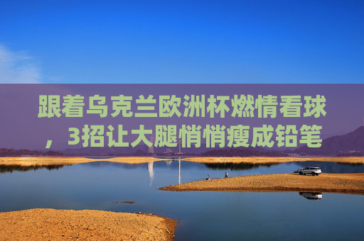跟着乌克兰欧洲杯燃情看球,3招让大腿悄悄瘦成铅笔腿!跟着乌克兰欧洲杯燃情看球,3招悄悄瘦成铅笔腿! 跟着乌克兰欧洲杯燃情看球,3招让大腿悄悄瘦成铅笔腿!跟着乌克兰欧洲杯燃情看球,3招悄悄瘦成铅笔腿!
