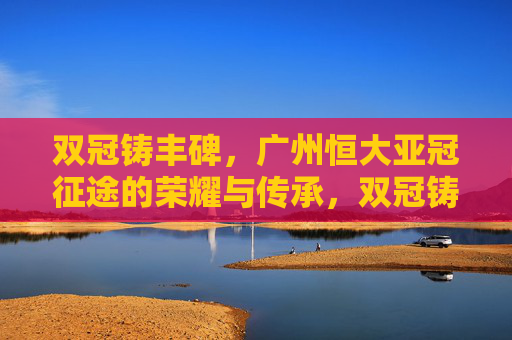 双冠铸丰碑,广州恒大亚冠征途的荣耀与传承,双冠铸丰碑,广州恒大亚冠荣耀与传承 双冠铸丰碑,广州恒大亚冠征途的荣耀与传承,双冠铸丰碑,广州恒大亚冠荣耀与传承