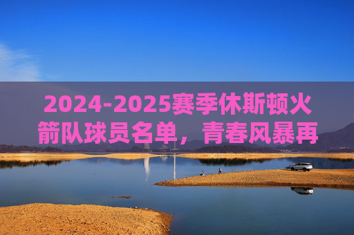 2024-2025赛季休斯顿火箭队球员名单,青春风暴再起,剑指季后赛新征程,2024-2025赛季火箭队名单,青春风暴再起,剑指季后赛新征程 2024-2025赛季休斯顿火箭队球员名单,青春风暴再起,剑指季后赛新征程,2024-2025赛季火箭队名单,青春风暴再起,剑指季后赛新征程