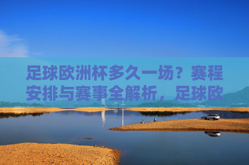 足球欧洲杯多久一场？赛程安排与赛事全解析，足球欧洲杯赛程安排与赛事全解析