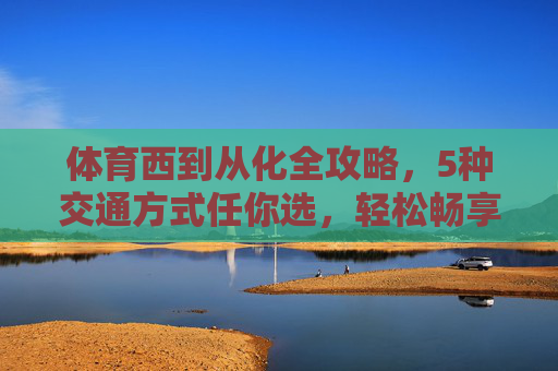 体育西到从化全攻略，5种交通方式任你选，轻松畅享温泉与自然，体育西到从化全攻略，5种交通方式任你选，畅享温泉与自然