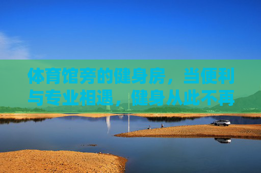 体育馆旁的健身房,当便利与专业相遇,健身从此不再绕路,体育馆旁,便利专业相遇,健身从此不绕路 体育馆旁的健身房,当便利与专业相遇,健身从此不再绕路,体育馆旁,便利专业相遇,健身从此不绕路
