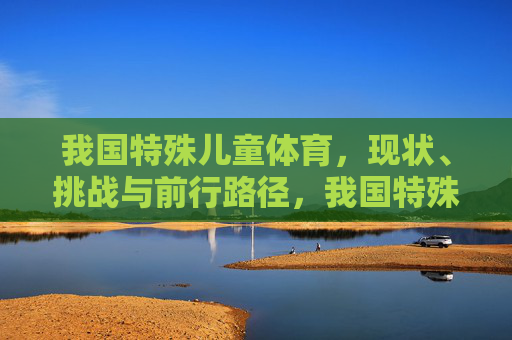 我国特殊儿童体育,现状、挑战与前行路径,我国特殊儿童体育,现状、挑战与前行路径 我国特殊儿童体育,现状、挑战与前行路径,我国特殊儿童体育,现状、挑战与前行路径