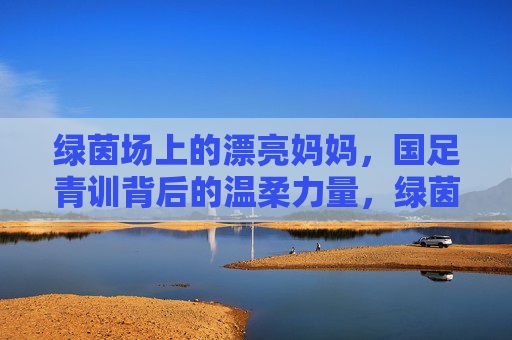 绿茵场上的漂亮妈妈,国足青训背后的温柔力量,绿茵场上的漂亮妈妈,国足青训的温柔力量 绿茵场上的漂亮妈妈,国足青训背后的温柔力量,绿茵场上的漂亮妈妈,国足青训的温柔力量
