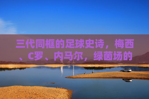 三代同框的足球史诗,梅西、C罗、内马尔,绿茵场的时光交汇,三代同框,绿茵时光的足球史诗 三代同框的足球史诗,梅西、C罗、内马尔,绿茵场的时光交汇,三代同框,绿茵时光的足球史诗