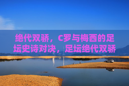 绝代双骄,C罗与梅西的足坛史诗对决,足坛绝代双骄,C罗梅西史诗对决 绝代双骄,C罗与梅西的足坛史诗对决,足坛绝代双骄,C罗梅西史诗对决