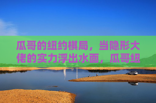 瓜哥的纽约棋局,当隐形大佬的实力浮出水面,瓜哥纽约棋局,隐形大佬实力浮出水面 瓜哥的纽约棋局,当隐形大佬的实力浮出水面,瓜哥纽约棋局,隐形大佬实力浮出水面