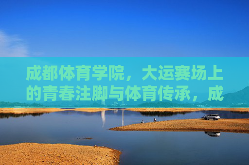 成都体育学院,大运赛场上的青春注脚与体育传承,成都体育学院,大运赛场的青春注脚与体育传承 成都体育学院,大运赛场上的青春注脚与体育传承,成都体育学院,大运赛场的青春注脚与体育传承