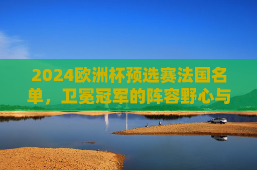 2024欧洲杯预选赛法国名单，卫冕冠军的阵容野心与挑战，2024欧洲杯预选赛法国名单，卫冕冠军的阵容野心与挑战