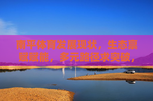 南平体育发展现状,生态禀赋赋能,多元路径求突破,南平体育,生态禀赋赋能 多元路径求突破 南平体育发展现状,生态禀赋赋能,多元路径求突破,南平体育,生态禀赋赋能 多元路径求突破
