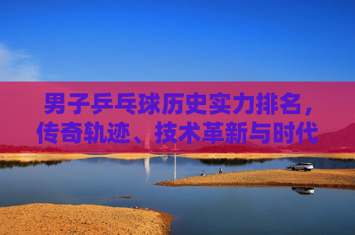 男子乒乓球历史实力排名,传奇轨迹、技术革新与时代丰碑,男子乒乓球历史实力排名,传奇轨迹、技术革新与时代丰碑 男子乒乓球历史实力排名,传奇轨迹、技术革新与时代丰碑,男子乒乓球历史实力排名,传奇轨迹、技术革新与时代丰碑