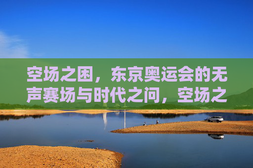 空场之困,东京奥运会的无声赛场与时代之问,空场之困,东京奥运的无声赛场与时代之问 空场之困,东京奥运会的无声赛场与时代之问,空场之困,东京奥运的无声赛场与时代之问