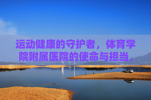 运动健康的守护者,体育学院附属医院的使命与担当,守护运动健康,体育学院附属医院的使命担当 运动健康的守护者,体育学院附属医院的使命与担当,守护运动健康,体育学院附属医院的使命担当