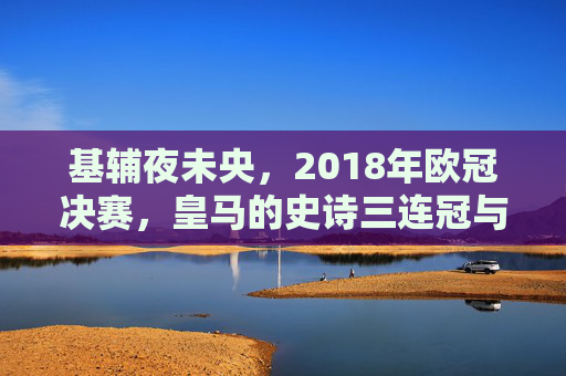 基辅夜未央，2018年欧冠决赛，皇马的史诗三连冠与足球的永恒瞬间，基辅夜未央，皇马史诗三连冠的永恒瞬间