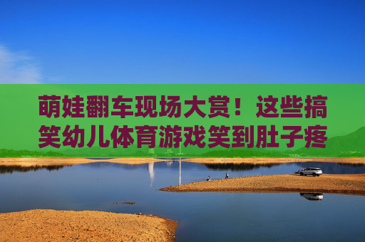 萌娃翻车现场大赏!这些搞笑幼儿体育游戏笑到肚子疼 萌娃翻车现场大赏!这些搞笑幼儿体育游戏笑到肚子疼