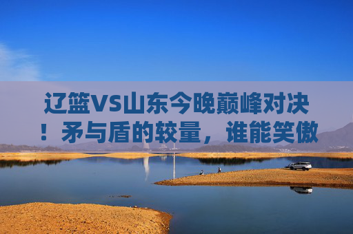 辽篮VS山东今晚巅峰对决!矛与盾的较量,谁能笑傲CBA赛场?辽篮VS山东,CBA矛与盾巅峰对决今晚上演 辽篮VS山东今晚巅峰对决!矛与盾的较量,谁能笑傲CBA赛场?辽篮VS山东,CBA矛与盾巅峰对决今晚上演