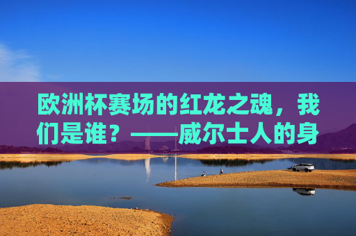 欧洲杯赛场的红龙之魂，我们是谁？——威尔士人的身份与骄傲，红龙之魂，欧洲杯赛场上的威尔士身份与骄傲