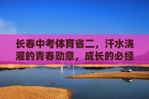 长春中考体育省二，汗水浇灌的青春勋章，成长的必经之路