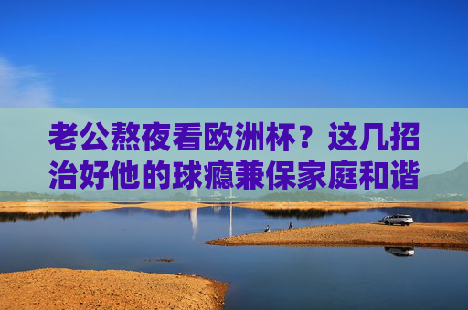 老公熬夜看欧洲杯?这几招治好他的球瘾兼保家庭和谐!老公熬夜看欧洲杯?治球瘾保家庭和谐! 老公熬夜看欧洲杯?这几招治好他的球瘾兼保家庭和谐!老公熬夜看欧洲杯?治球瘾保家庭和谐!