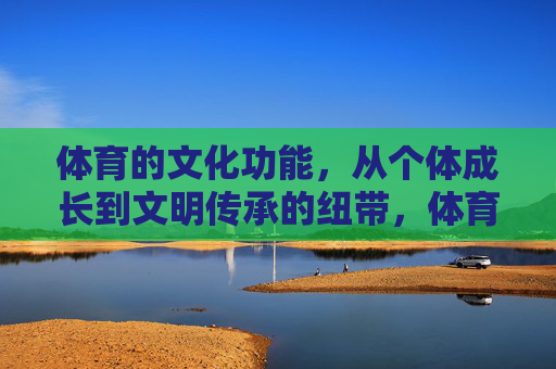 体育的文化功能,从个体成长到文明传承的纽带,体育,个体成长与文明传承的文化纽带 体育的文化功能,从个体成长到文明传承的纽带,体育,个体成长与文明传承的文化纽带