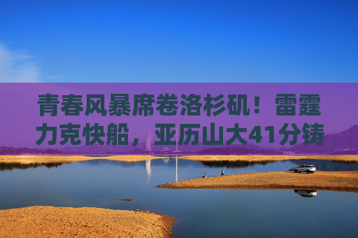 青春风暴席卷洛杉矶!雷霆力克快船,亚历山大41分铸就关键胜利,青春风暴席卷洛杉矶!亚历山大41分雷霆力克快船铸关键胜利 青春风暴席卷洛杉矶!雷霆力克快船,亚历山大41分铸就关键胜利,青春风暴席卷洛杉矶!亚历山大41分雷霆力克快船铸关键胜利
