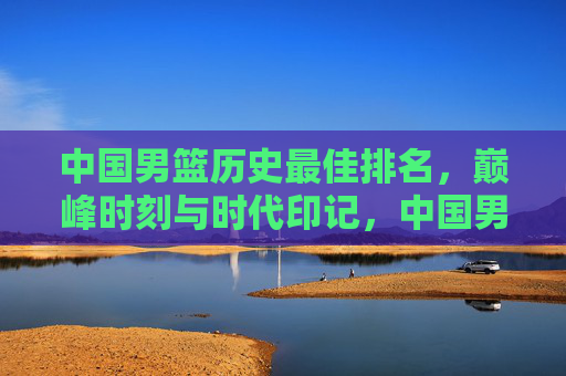 中国男篮历史最佳排名,巅峰时刻与时代印记,中国男篮历史最佳排名,巅峰时刻与时代印记 中国男篮历史最佳排名,巅峰时刻与时代印记,中国男篮历史最佳排名,巅峰时刻与时代印记