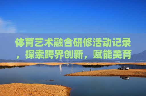 体育艺术融合研修活动记录,探索跨界创新,赋能美育发展,体育艺术融合研修,跨界创新赋能美育发展 体育艺术融合研修活动记录,探索跨界创新,赋能美育发展,体育艺术融合研修,跨界创新赋能美育发展
