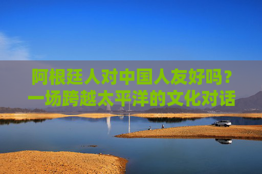 阿根廷人对中国人友好吗?一场跨越太平洋的文化对话与真实感受,跨越太平洋的对话,阿根廷人对中国人的真实友好 阿根廷人对中国人友好吗?一场跨越太平洋的文化对话与真实感受,跨越太平洋的对话,阿根廷人对中国人的真实友好