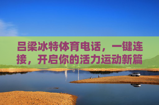 吕梁冰特体育电话,一键连接,开启你的活力运动新篇章,吕梁冰特体育,一键连接开启活力运动新篇章 吕梁冰特体育电话,一键连接,开启你的活力运动新篇章,吕梁冰特体育,一键连接开启活力运动新篇章