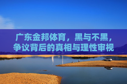 广东金邦体育,黑与不黑,争议背后的真相与理性审视,广东金邦体育争议,真相与理性审视 广东金邦体育,黑与不黑,争议背后的真相与理性审视,广东金邦体育争议,真相与理性审视