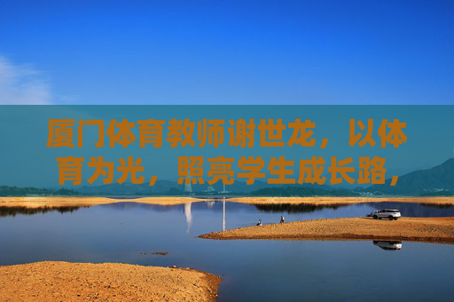 厦门体育教师谢世龙,以体育为光,照亮学生成长路,谢世龙,体育为光,照亮学生成长 厦门体育教师谢世龙,以体育为光,照亮学生成长路,谢世龙,体育为光,照亮学生成长
