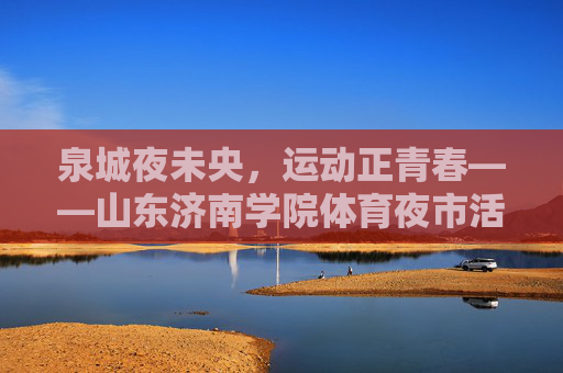 泉城夜未央,运动正青春——山东济南学院体育夜市活力绽放,泉城夜动青春,体育夜市活力绽放 泉城夜未央,运动正青春——山东济南学院体育夜市活力绽放,泉城夜动青春,体育夜市活力绽放