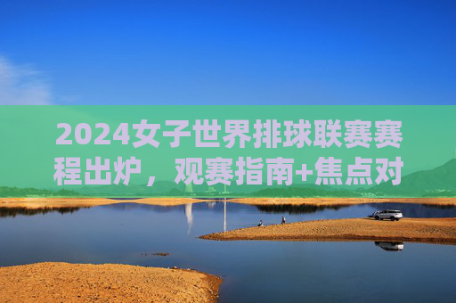 2024女子世界排球联赛赛程出炉，观赛指南+焦点对决一览，2024女子世界排球联赛赛程出炉，观赛指南+焦点对决一览