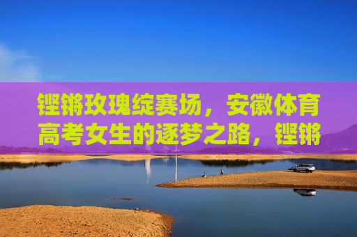 铿锵玫瑰绽赛场,安徽体育高考女生的逐梦之路,铿锵玫瑰绽赛场,安徽体育高考女生的逐梦之路 铿锵玫瑰绽赛场,安徽体育高考女生的逐梦之路,铿锵玫瑰绽赛场,安徽体育高考女生的逐梦之路