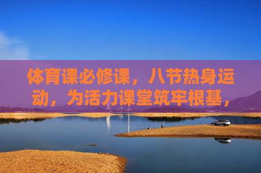 体育课必修课，八节热身运动，为活力课堂筑牢根基，体育课必修八节热身，筑牢活力课堂根基