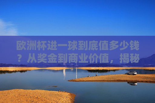 欧洲杯进一球到底值多少钱?从奖金到商业价值,揭秘金球背后的数字游戏,欧洲杯进球价值,奖金与商业的数字游戏 欧洲杯进一球到底值多少钱?从奖金到商业价值,揭秘金球背后的数字游戏,欧洲杯进球价值,奖金与商业的数字游戏