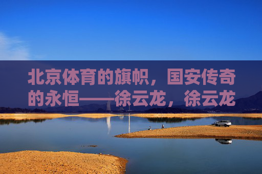 北京体育的旗帜,国安传奇的永恒——徐云龙,徐云龙,北京体育旗帜与国安永恒传奇 北京体育的旗帜,国安传奇的永恒——徐云龙,徐云龙,北京体育旗帜与国安永恒传奇