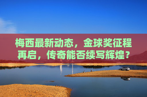 梅西最新动态，金球奖征程再启，传奇能否续写辉煌？梅西金球奖征程再启，传奇能否续写辉煌？