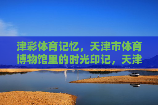 津彩体育记忆，天津市体育博物馆里的时光印记，天津市体育博物馆，津彩体育的时光印记