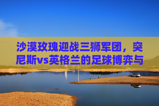 沙漠玫瑰迎战三狮军团,突尼斯vs英格兰的足球博弈与历史回响,沙漠玫瑰迎战三狮军团,突尼斯vs英格兰的足球博弈与历史回响 沙漠玫瑰迎战三狮军团,突尼斯vs英格兰的足球博弈与历史回响,沙漠玫瑰迎战三狮军团,突尼斯vs英格兰的足球博弈与历史回响