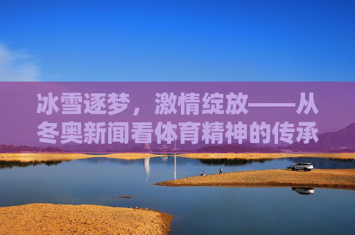 冰雪逐梦,激情绽放——从冬奥新闻看体育精神的传承与超越,冰雪逐梦,体育精神的传承与超越 冰雪逐梦,激情绽放——从冬奥新闻看体育精神的传承与超越,冰雪逐梦,体育精神的传承与超越